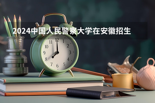 2024中国人民警察大学在安徽招生计划 招多少人