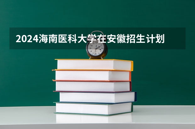 2024海南医科大学在安徽招生计划 招多少人
