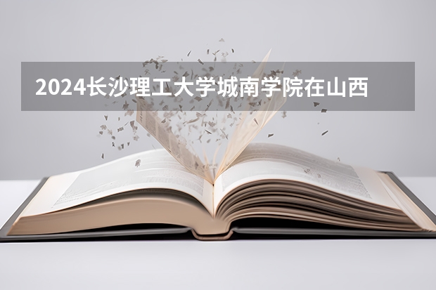 2024长沙理工大学城南学院在山西招生计划 招多少人