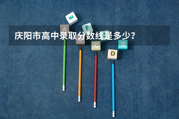 庆阳市高中录取分数线是多少？