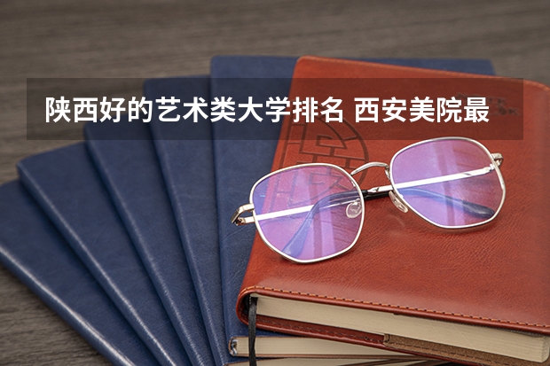 陕西好的艺术类大学排名 西安美院最新排名
