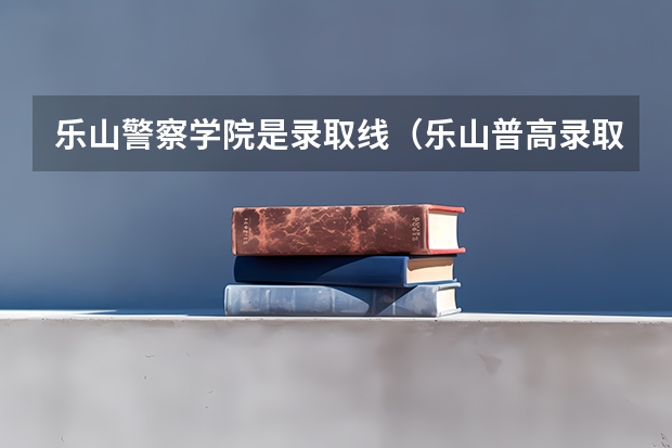 乐山警察学院是录取线（乐山普高录取分数线）