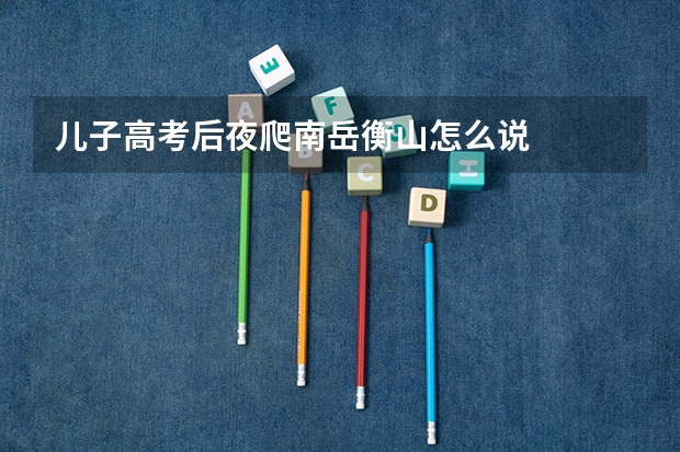 儿子高考后夜爬南岳衡山怎么说