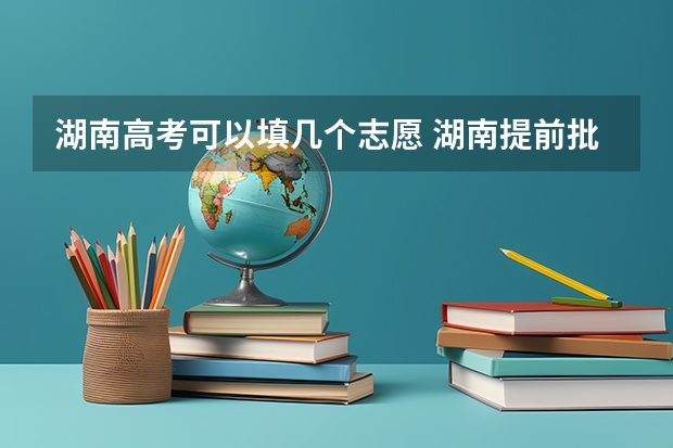湖南高考可以填几个志愿 湖南提前批可以报几个学校几个专业