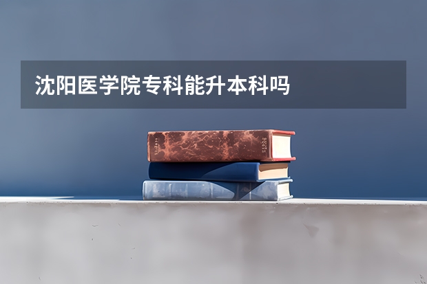 沈阳医学院专科能升本科吗