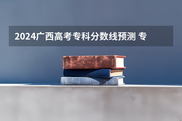 2024广西高考专科分数线预测 专科线会下降吗