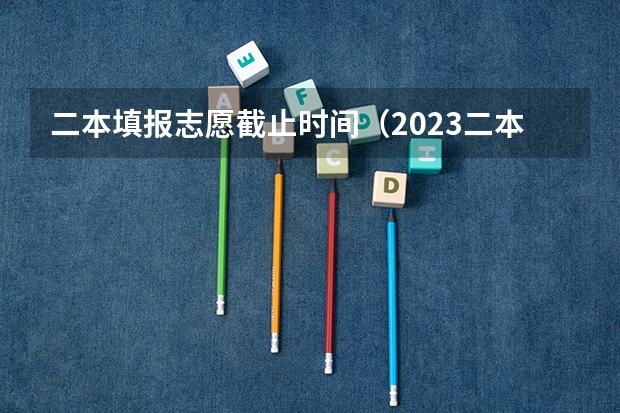 二本填报志愿截止时间（2023二本填报志愿时间）