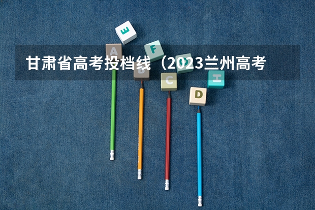 甘肃省高考投档线（2023兰州高考分数线）
