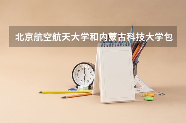 北京航空航天大学和内蒙古科技大学包头医学院哪个好 学校历年录取分数线对比