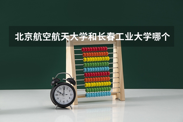 北京航空航天大学和长春工业大学哪个好 学校历年录取分数线对比