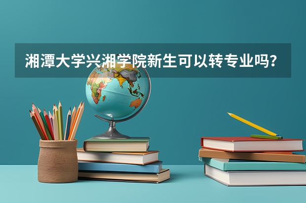 湘潭大学兴湘学院新生可以转专业吗？