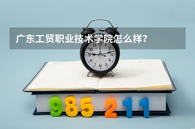 广东工贸职业技术学院怎么样？