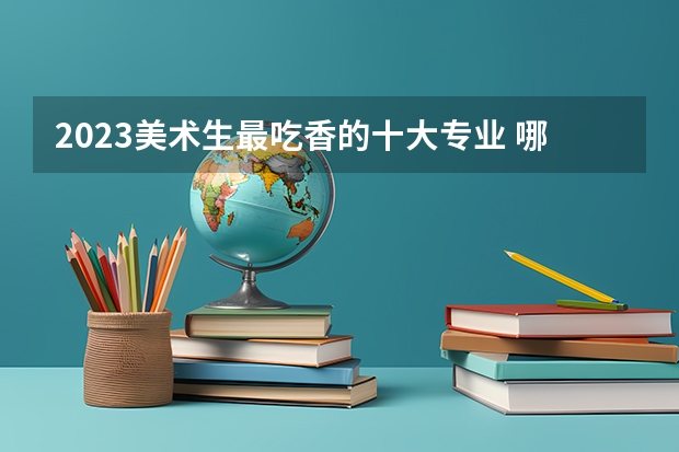 2023美术生最吃香的十大专业 哪些最值得推荐