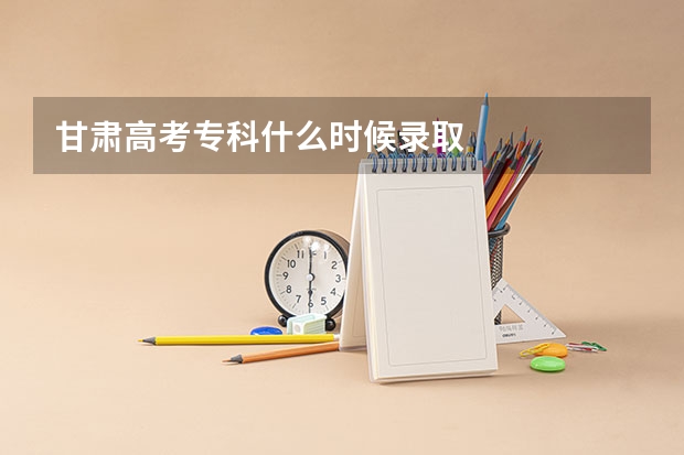 甘肃高考专科什么时候录取