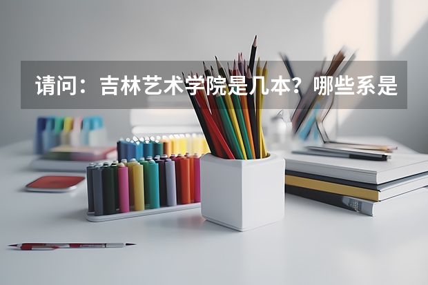 请问：吉林艺术学院是几本？哪些系是吗？ 这个学校怎样？