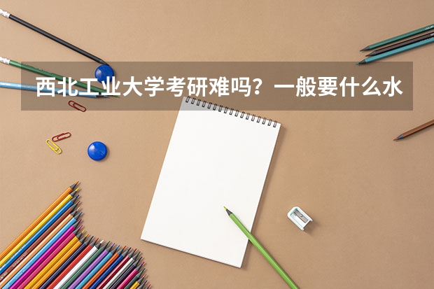 西北工业大学考研难吗？一般要什么水平才可以进入？
