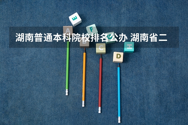 湖南普通本科院校排名公办 湖南省二本院校(湖南省二本院校排名榜)