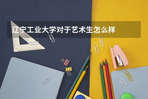 辽宁工业大学对于艺术生怎么样