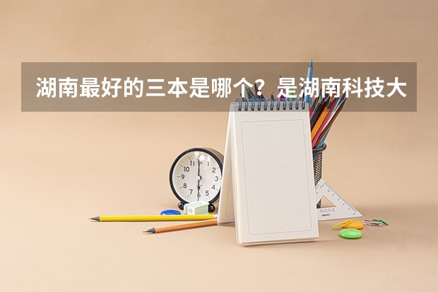 湖南最好的三本是哪个?是湖南科技大学潇湘学院吗
