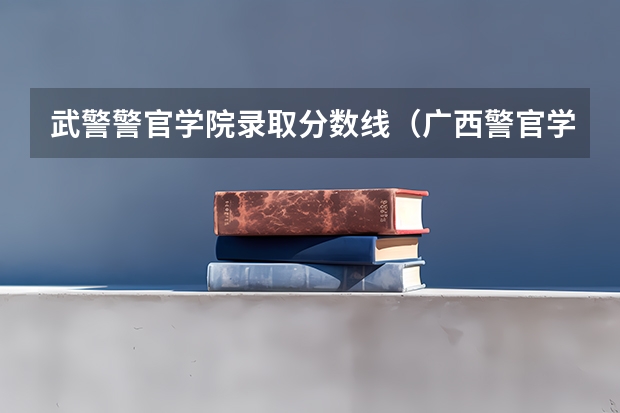 武警警官学院录取分数线（广西警官学院录取分数线?）