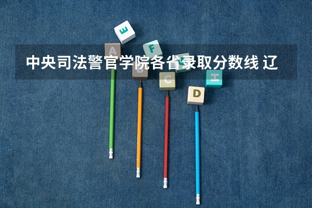 中央司法警官学院各省录取分数线 辽宁警官学院分数线