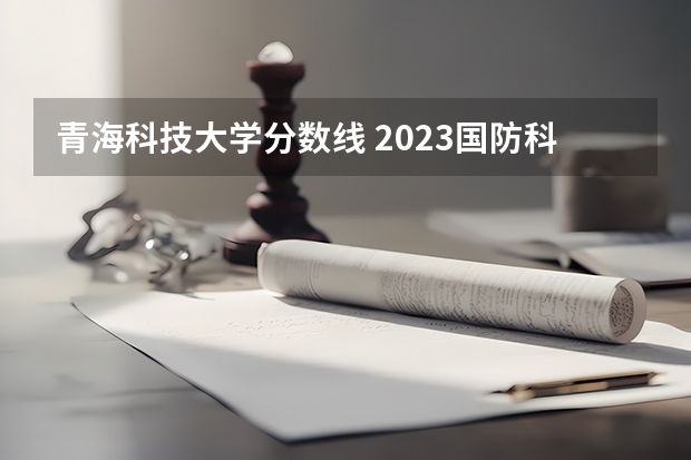青海科技大学分数线 2023国防科技大学录取分数线