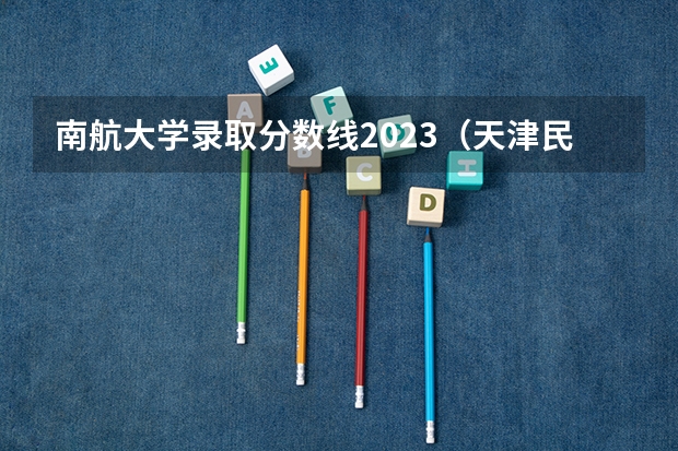 南航大学录取分数线2023(天津民航学院分数线?)