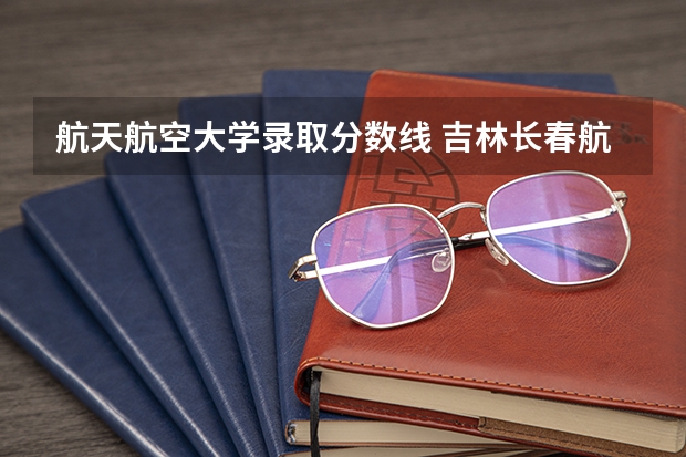 航天航空大学录取分数线 吉林长春航空航天大学录取分数线
