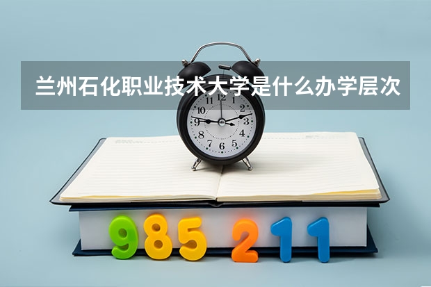 兰州石化职业技术大学是什么办学层次的学校?