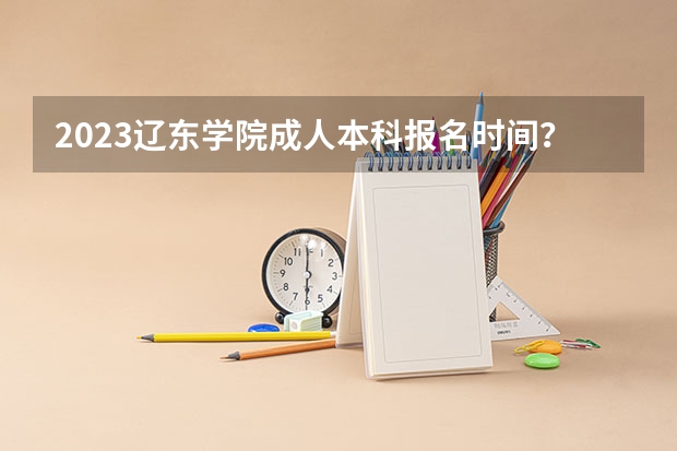 2023辽东学院成人本科报名时间？（辽宁2023年高考最高分）