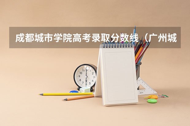 成都城市学院高考录取分数线(广州城市职业技术学院录取线)