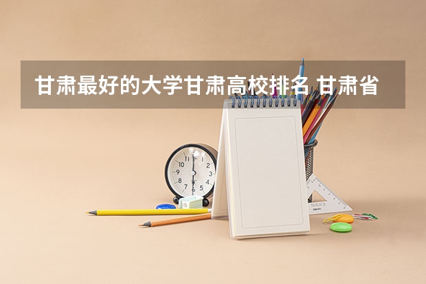 甘肃最好的大学甘肃高校排名 甘肃省排名前十的大学