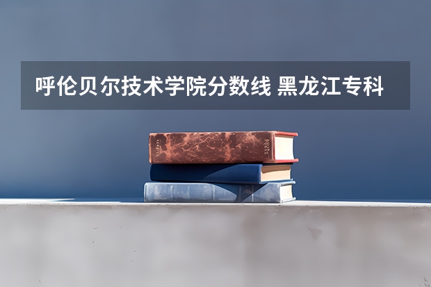 呼伦贝尔技术学院分数线 黑龙江专科大学排名及分数线