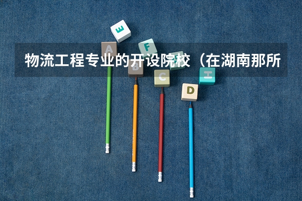 物流工程专业的开设院校（在湖南那所大专或高职的物流管理专业比较好。）