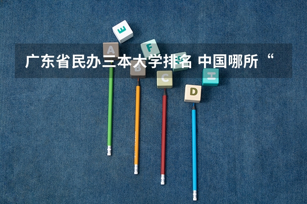 广东省民办三本大学排名 中国哪所“三本”大学坚持第二批次招生，有望升级为985高校？