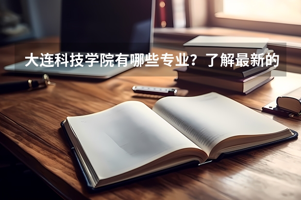 大连科技学院有哪些专业？了解最新的专业设置，赶紧收藏？