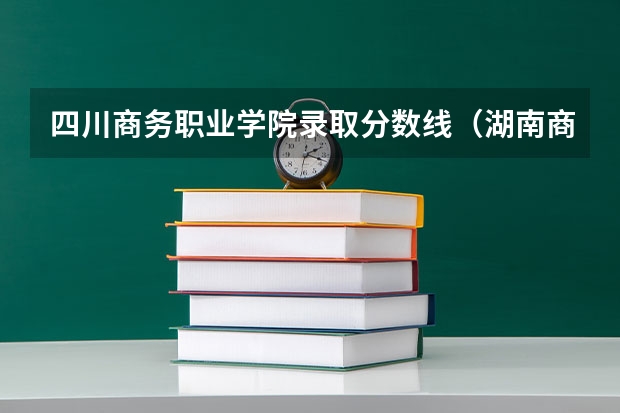 四川商务职业学院录取分数线(湖南商务职业技术学院分数线)
