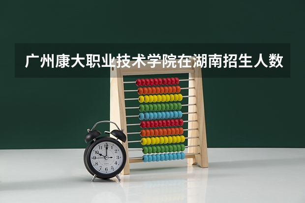 广州康大职业技术学院在湖南招生人数 广州康大职业技术学院