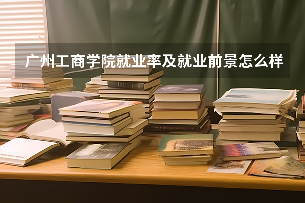 广州工商学院就业率及就业前景怎么样