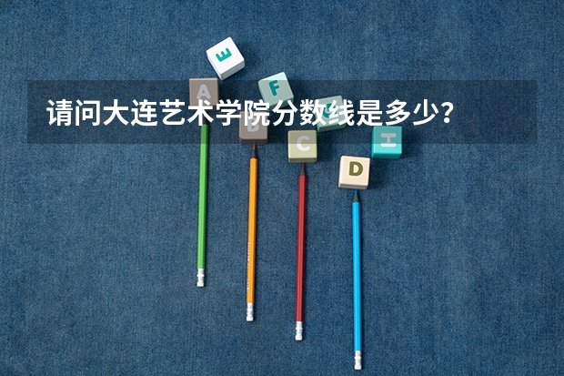 请问大连艺术学院分数线是多少?