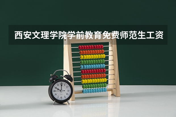 西安文理学院学前教育免费师范生工资 西安文理学院免费师范生工资