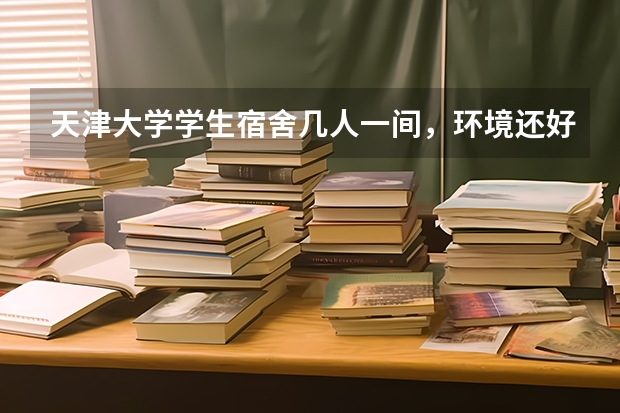 天津大学学生宿舍几人一间，环境还好吗
