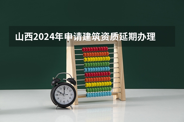 山西2024年申请建筑资质延期办理详细步骤和要求是什么
