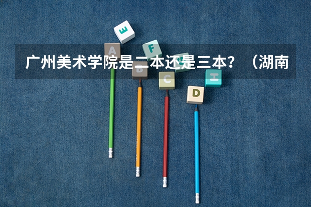 广州美术学院是二本还是三本?(湖南三本大学的排名是?)