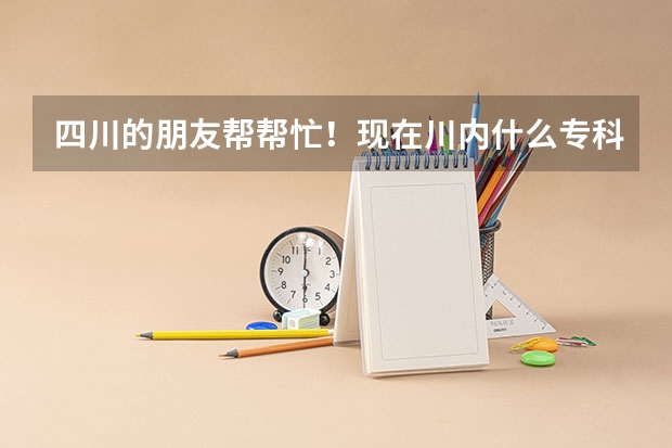 四川的朋友帮帮忙!现在川内什么专科院校好呀?