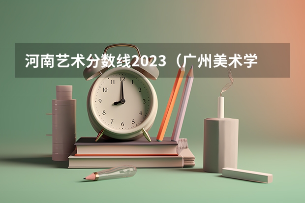 河南艺术分数线2023（广州美术学院美术生分数线）