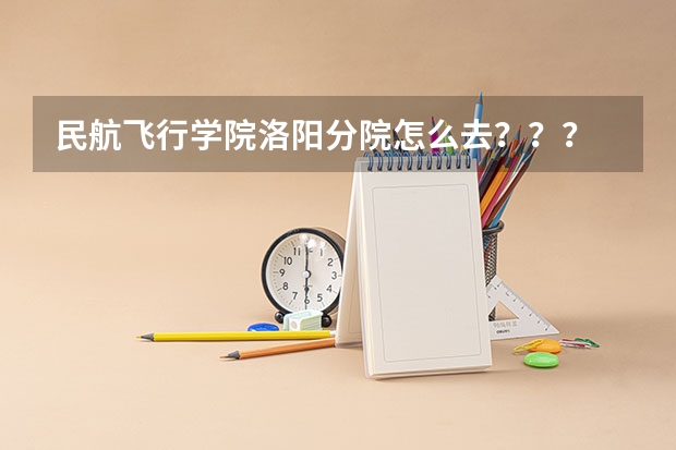 民航飞行学院洛阳分院怎么去？？？