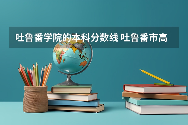 吐鲁番学院的本科分数线 吐鲁番市高昌区第三中学分数线