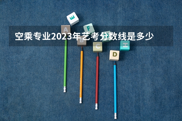 空乘专业2023年艺考分数线是多少？