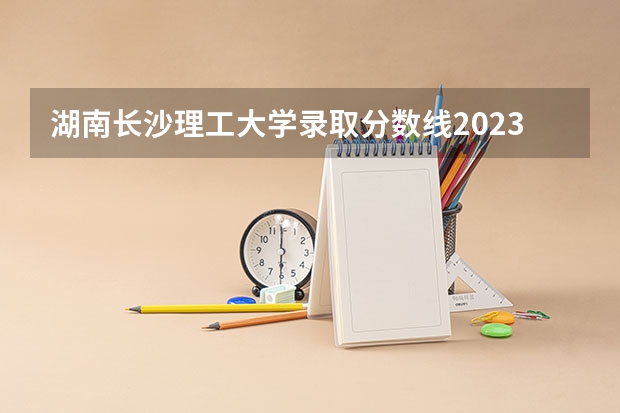 湖南长沙理工大学录取分数线2023（长沙理工大学国家专项计划分数线）